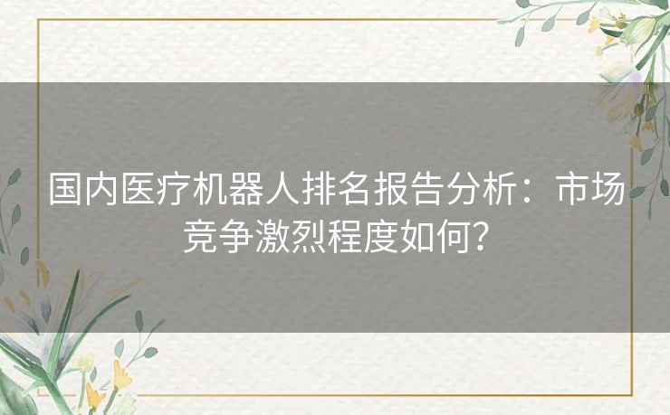 国内医疗机器人排名报告分析：市场竞争激烈程度如何？