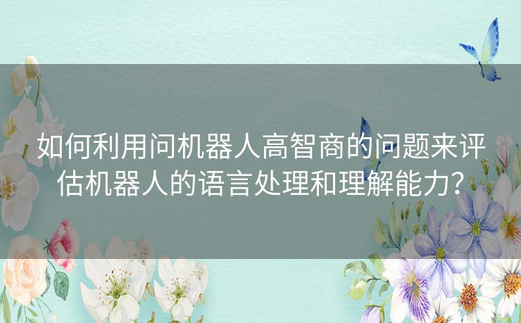 如何利用问机器人高智商的问题来评估机器人的语言处理和理解能力？