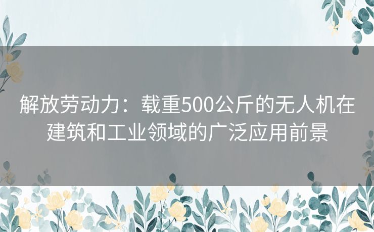 解放劳动力：载重500公斤的无人机在建筑和工业领域的广泛应用前景