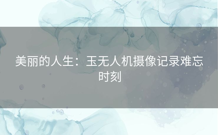 美丽的人生：玉无人机摄像记录难忘时刻