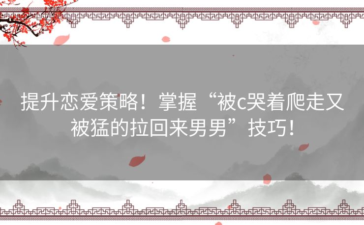 提升恋爱策略！掌握“被c哭着爬走又被猛的拉回来男男”技巧！