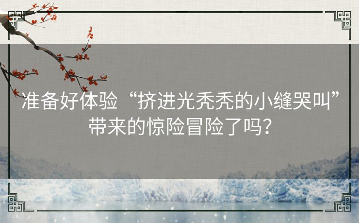 准备好体验“挤进光秃秃的小缝哭叫”带来的惊险冒险了吗？