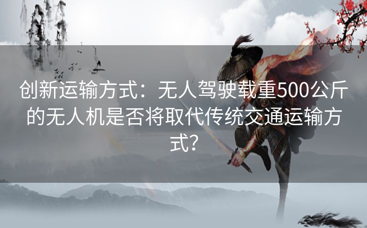 创新运输方式：无人驾驶载重500公斤的无人机是否将取代传统交通运输方式？