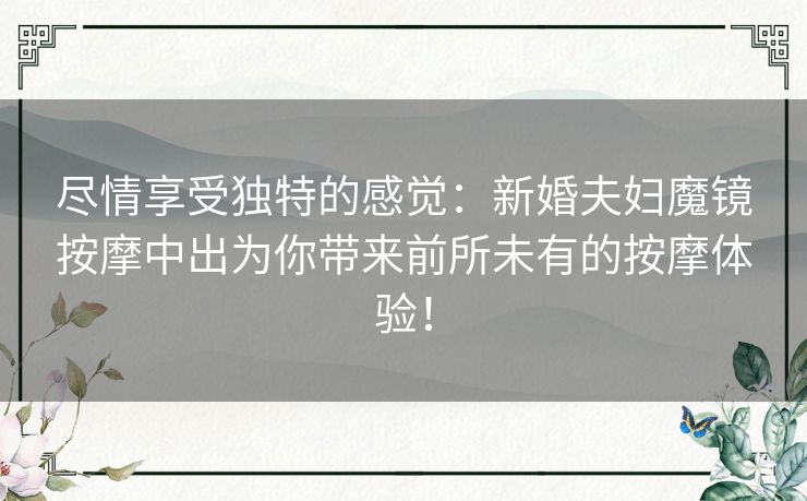 尽情享受独特的感觉：新婚夫妇魔镜按摩中出为你带来前所未有的按摩体验！