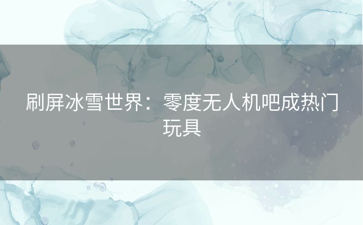 刷屏冰雪世界：零度无人机吧成热门玩具