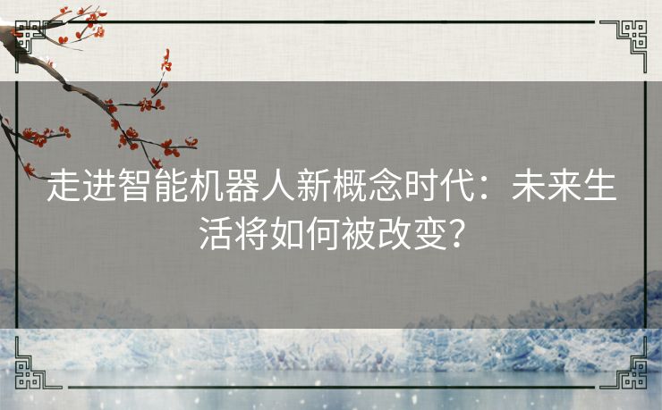 走进智能机器人新概念时代：未来生活将如何被改变？