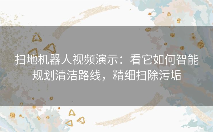 扫地机器人视频演示：看它如何智能规划清洁路线，精细扫除污垢