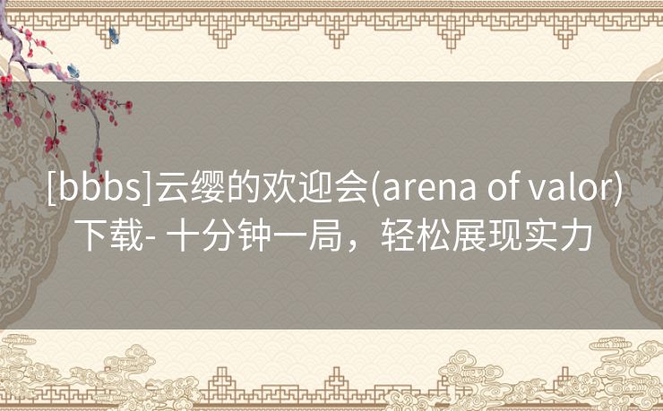 [bbbs]云缨的欢迎会(arena of valor)下载- 十分钟一局，轻松展现实力