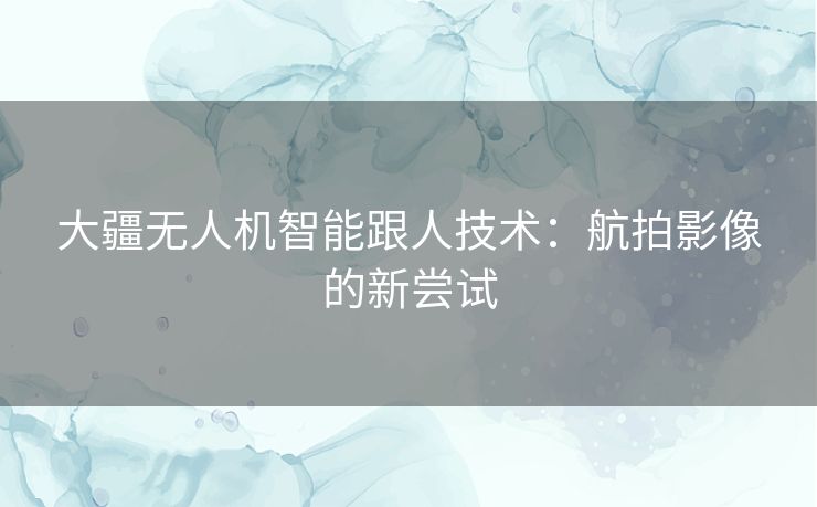 大疆无人机智能跟人技术：航拍影像的新尝试