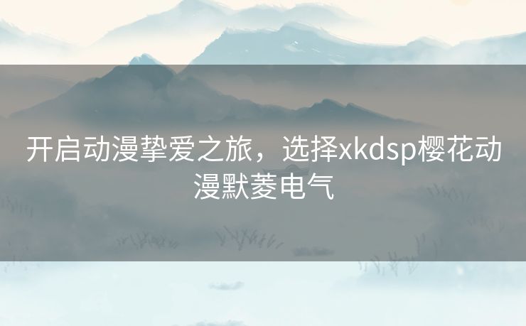 开启动漫挚爱之旅，选择xkdsp樱花动漫默菱电气