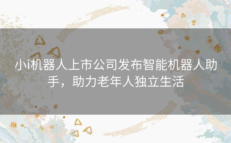 小i机器人上市公司发布智能机器人助手，助力老年人独立生活