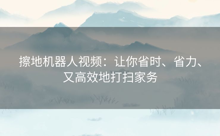 擦地机器人视频：让你省时、省力、又高效地打扫家务