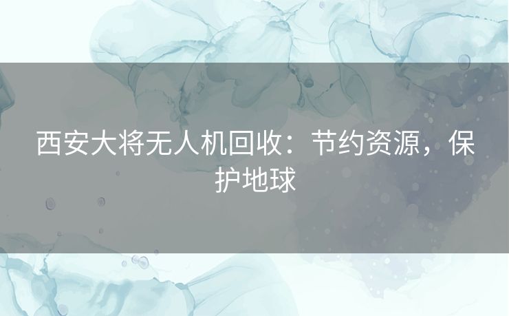 西安大将无人机回收：节约资源，保护地球