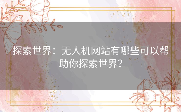 探索世界：无人机网站有哪些可以帮助你探索世界？