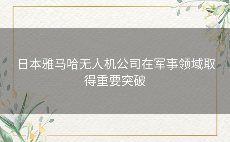 日本雅马哈无人机公司在军事领域取得重要突破