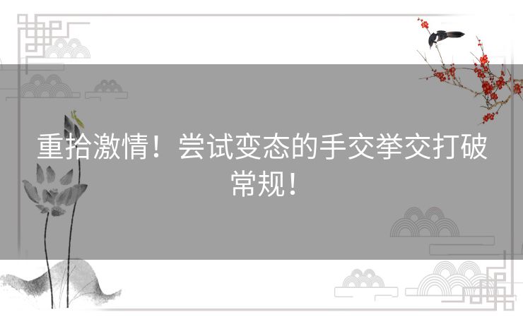 重拾激情！尝试变态的手交挙交打破常规！