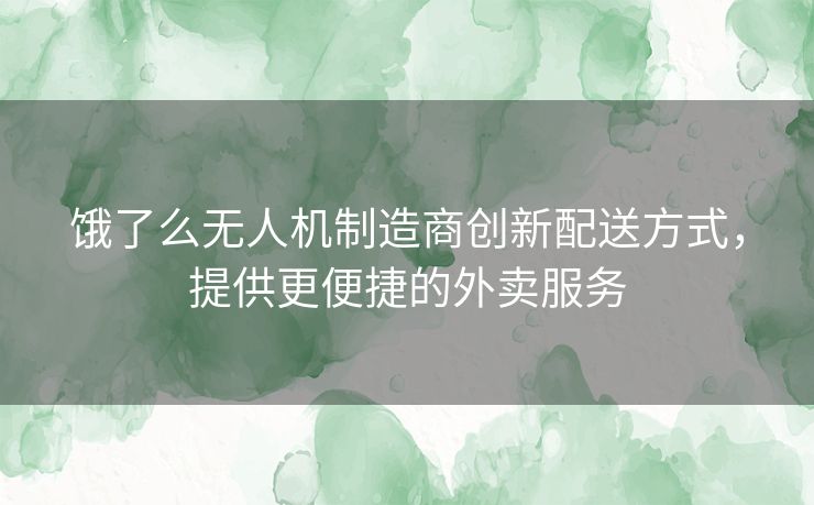 饿了么无人机制造商创新配送方式，提供更便捷的外卖服务