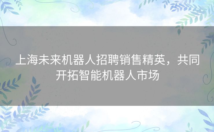 上海未来机器人招聘销售精英，共同开拓智能机器人市场