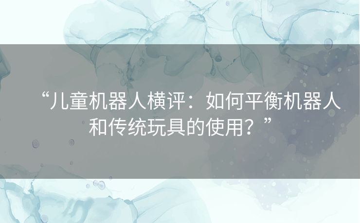 “儿童机器人横评：如何平衡机器人和传统玩具的使用？”