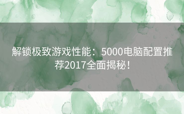 解锁极致游戏性能：5000电脑配置推荐2017全面揭秘！