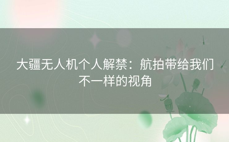 大疆无人机个人解禁：航拍带给我们不一样的视角