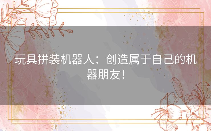 玩具拼装机器人：创造属于自己的机器朋友！