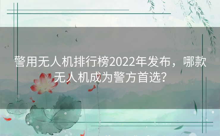 警用无人机排行榜2022年发布，哪款无人机成为警方首选？