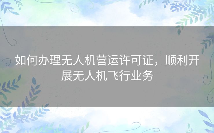 如何办理无人机营运许可证，顺利开展无人机飞行业务