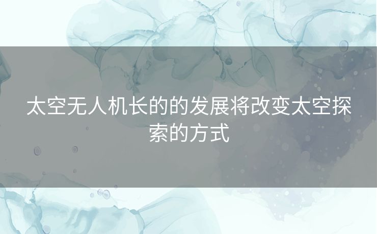 太空无人机长的的发展将改变太空探索的方式