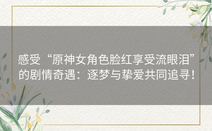 感受“原神女角色脸红享受流眼泪”的剧情奇遇：逐梦与挚爱共同追寻！