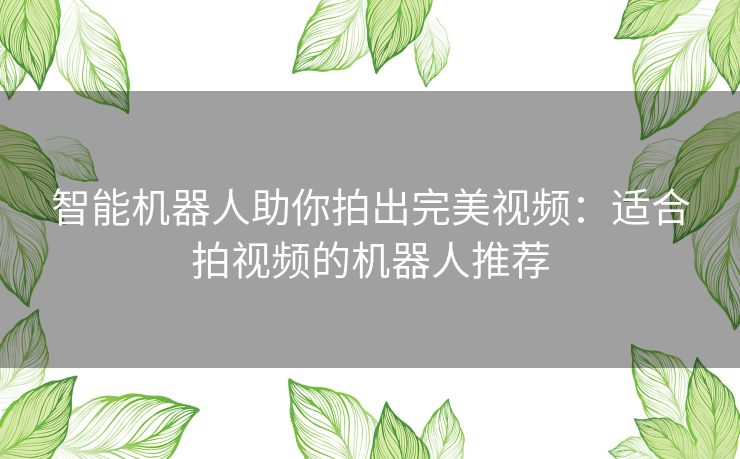 智能机器人助你拍出完美视频：适合拍视频的机器人推荐