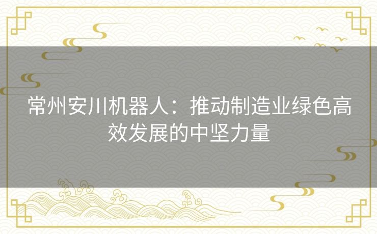 常州安川机器人：推动制造业绿色高效发展的中坚力量