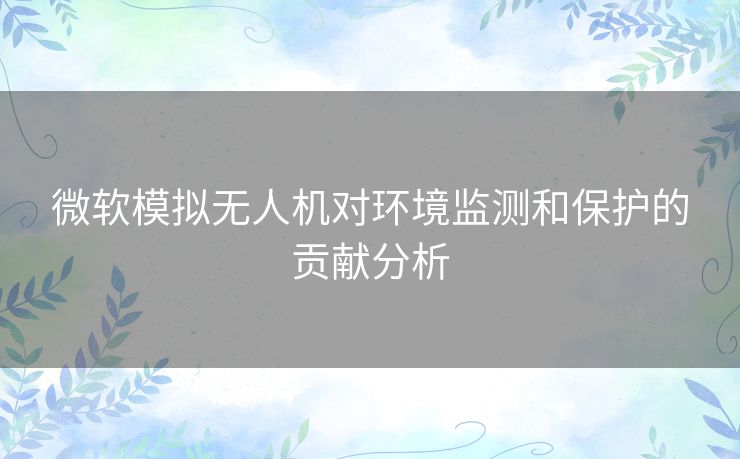 微软模拟无人机对环境监测和保护的贡献分析