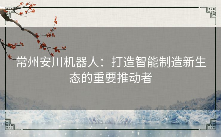 常州安川机器人：打造智能制造新生态的重要推动者