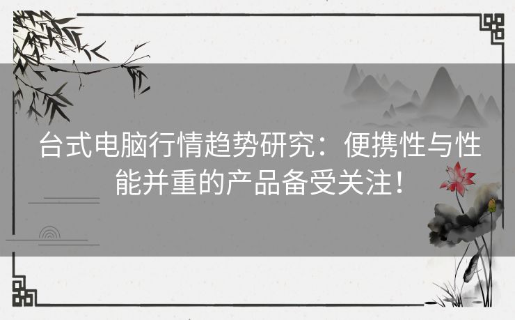 台式电脑行情趋势研究：便携性与性能并重的产品备受关注！