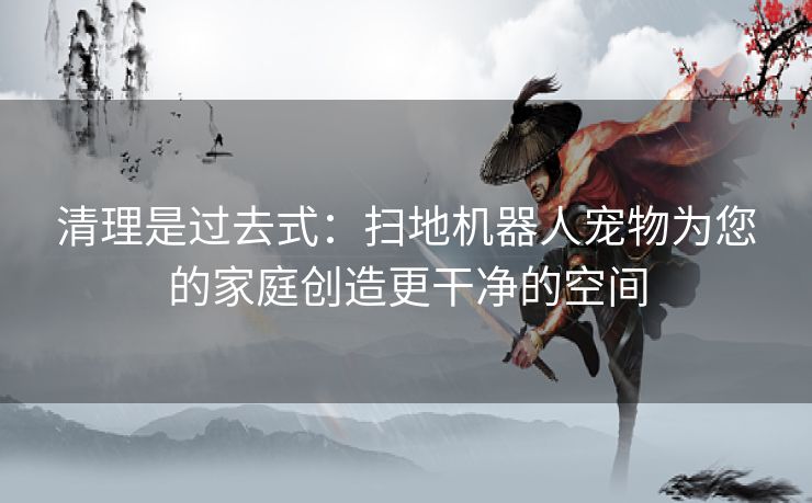 清理是过去式：扫地机器人宠物为您的家庭创造更干净的空间