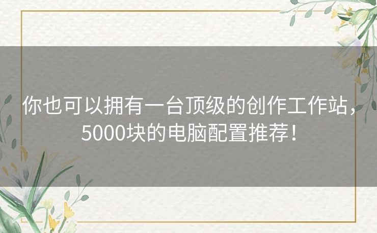 你也可以拥有一台顶级的创作工作站，5000块的电脑配置推荐！