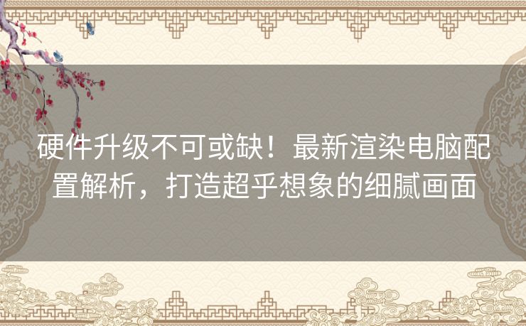 硬件升级不可或缺！最新渲染电脑配置解析，打造超乎想象的细腻画面