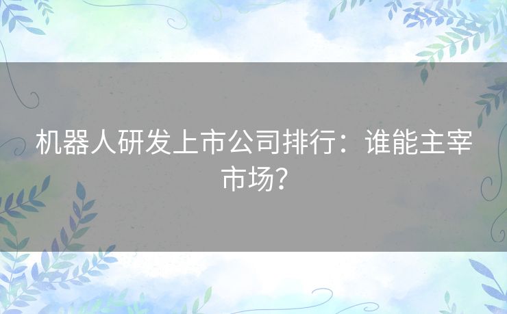 机器人研发上市公司排行：谁能主宰市场？