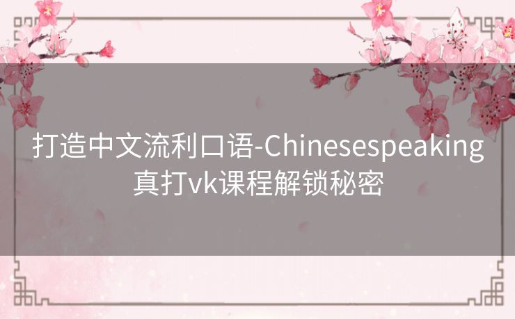 打造中文流利口语-Chinesespeaking真打vk课程解锁秘密