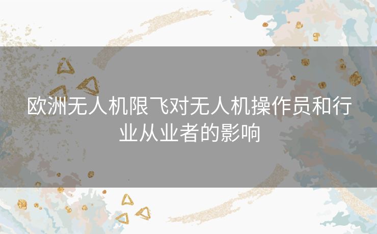 欧洲无人机限飞对无人机操作员和行业从业者的影响