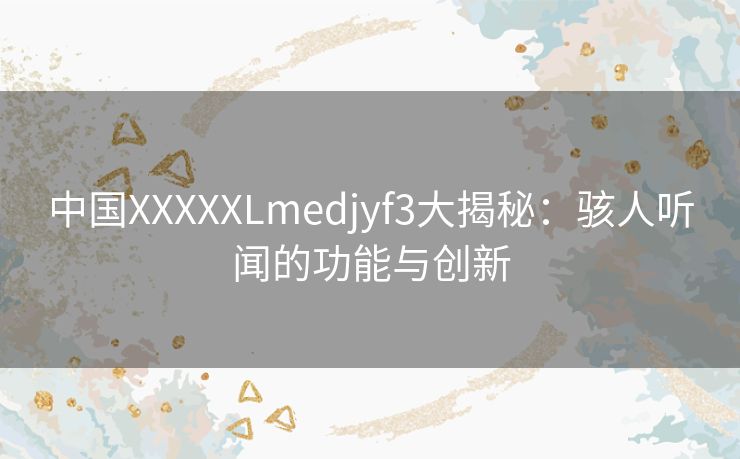 中国XXXXXLmedjyf3大揭秘：骇人听闻的功能与创新