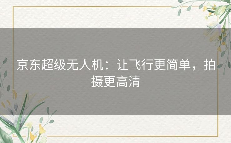 京东超级无人机：让飞行更简单，拍摄更高清