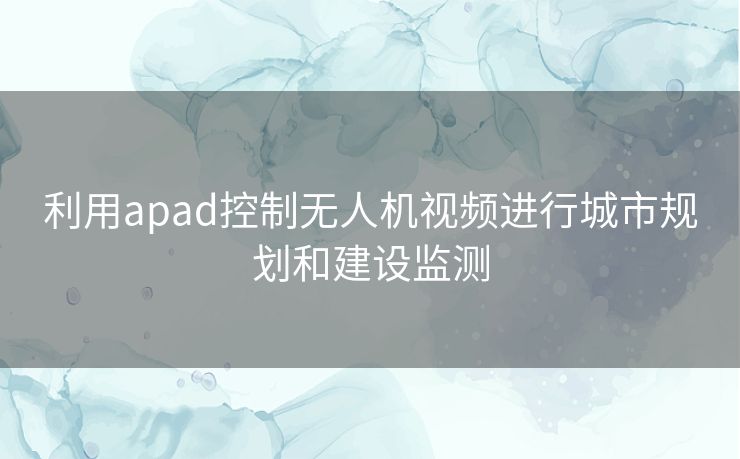 利用apad控制无人机视频进行城市规划和建设监测