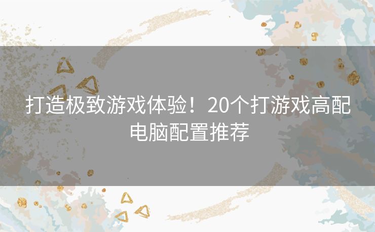 打造极致游戏体验！20个打游戏高配电脑配置推荐