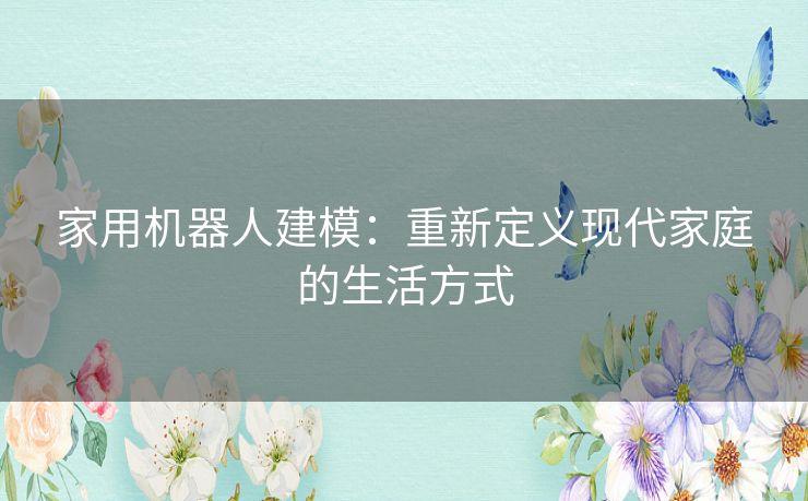 家用机器人建模：重新定义现代家庭的生活方式