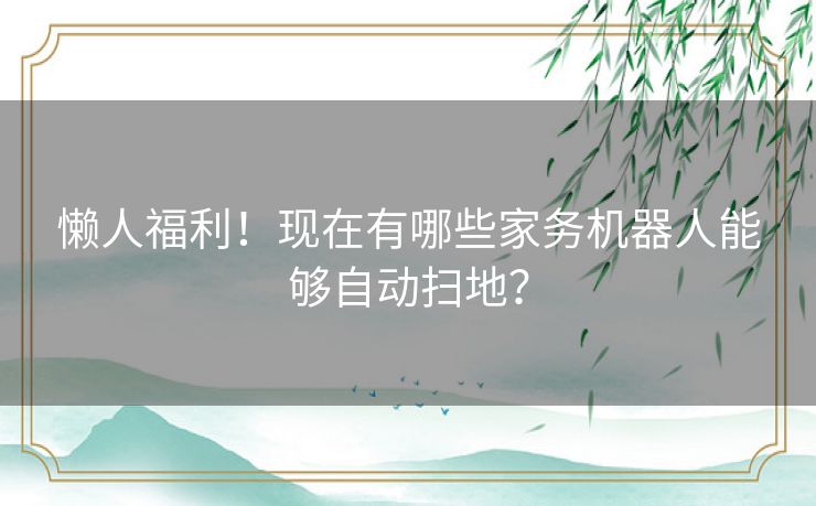 懒人福利！现在有哪些家务机器人能够自动扫地？