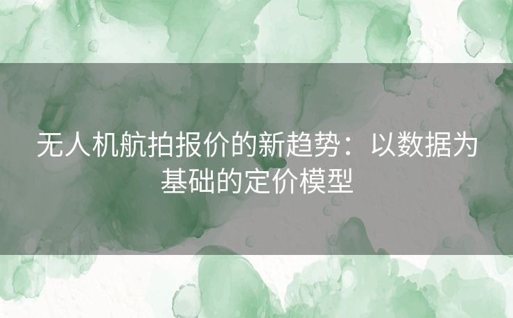 无人机航拍报价的新趋势：以数据为基础的定价模型