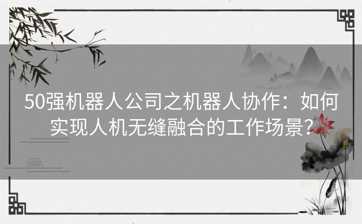 50强机器人公司之机器人协作：如何实现人机无缝融合的工作场景？