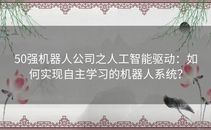 50强机器人公司之人工智能驱动：如何实现自主学习的机器人系统？